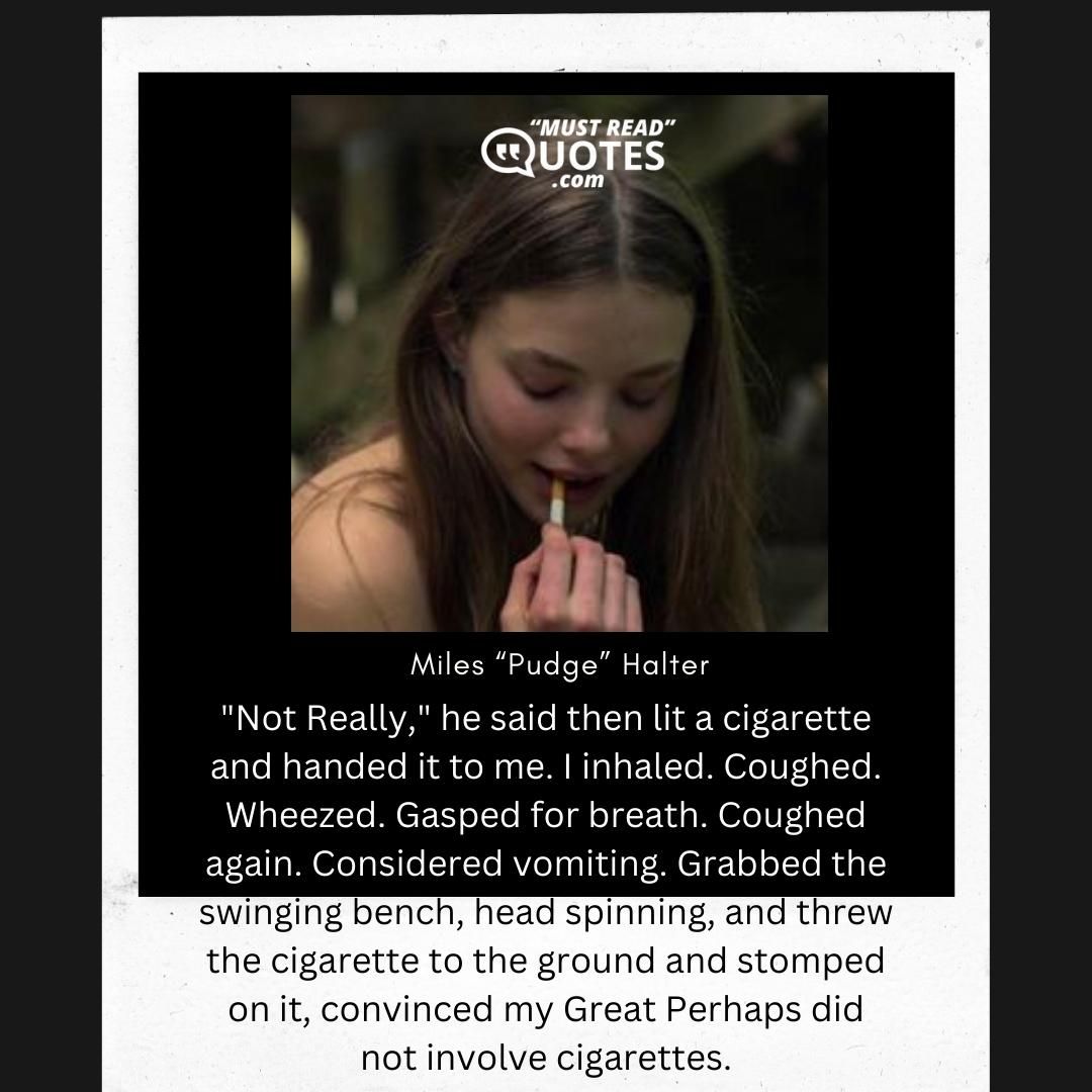 "Not Really," he said then lit a cigarette and handed it to me. I inhaled. Coughed. Wheezed. Gasped for breath. Coughed again. Considered vomiting. Grabbed the swinging bench, head spinning, and threw the cigarette to the ground and stomped on it, convinced my Great Perhaps did not involve cigarettes.
