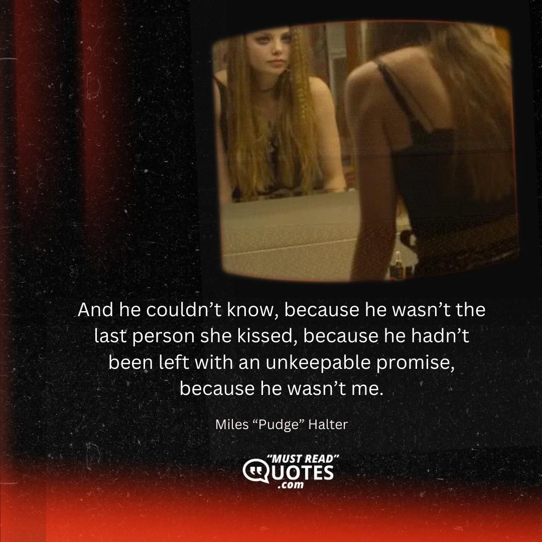 And he couldn’t know, because he wasn’t the last person she kissed, because he hadn’t been left with an unkeepable promise, because he wasn’t me.