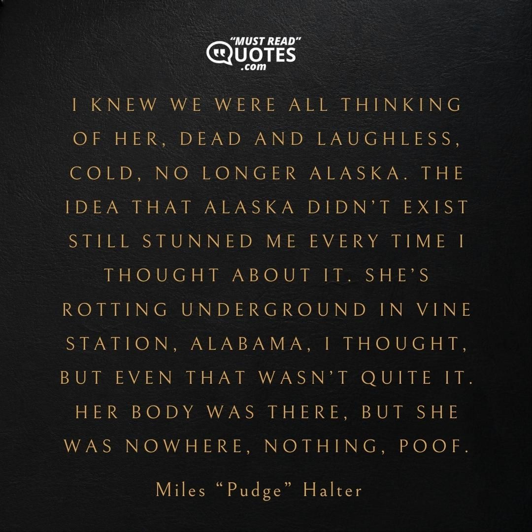I knew we were all thinking of her, dead and laughless, cold, no longer Alaska. The idea that Alaska didn’t exist still stunned me every time I thought about it. She’s rotting underground in Vine Station, Alabama, I thought, but even that wasn’t quite it. Her body was there, but she was nowhere, nothing, POOF.
