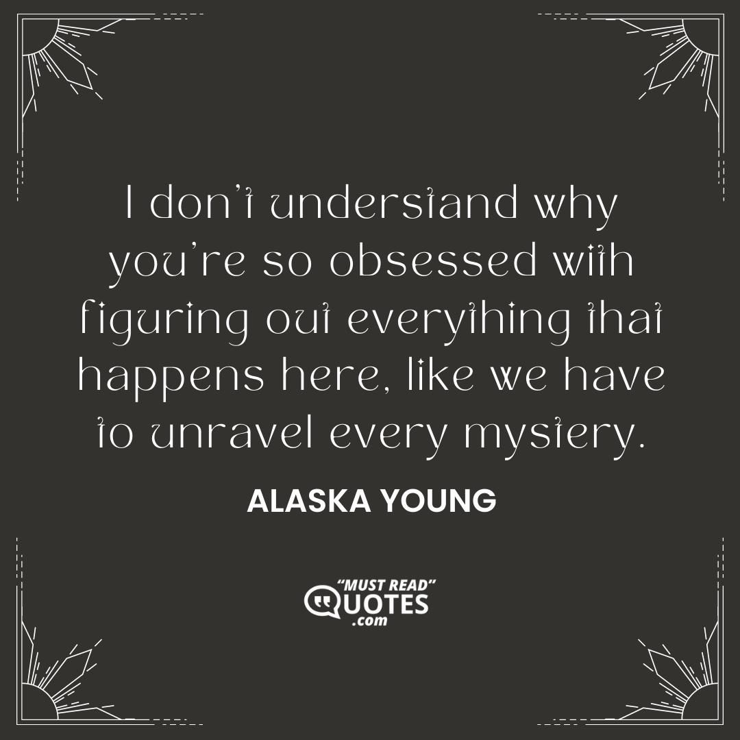 I don't understand why you're so obsessed with figuring out everything that happens here, like we have to unravel every mystery.