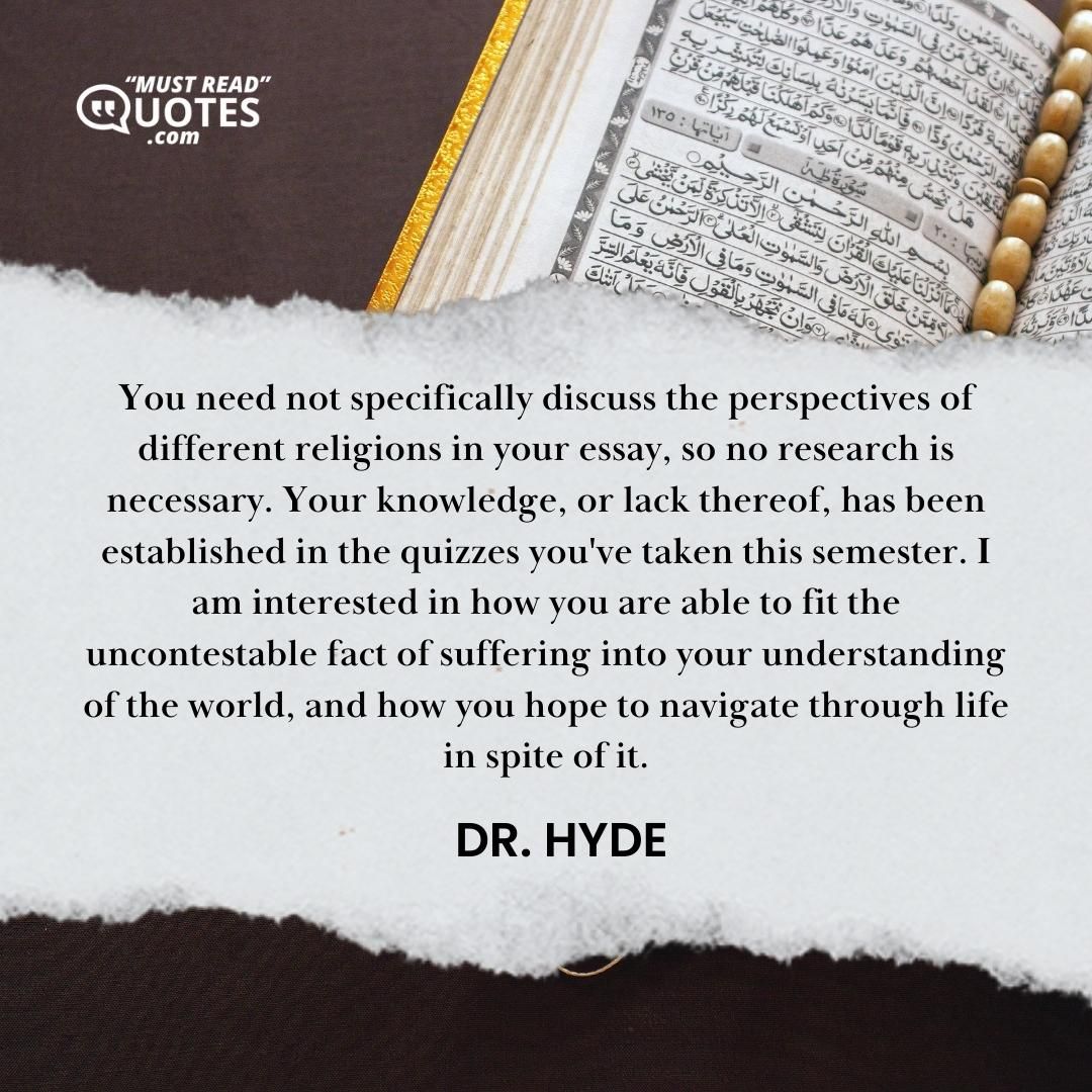 You need not specifically discuss the perspectives of different religions in your essay, so no research is necessary. Your knowledge, or lack thereof, has been established in the quizzes you've taken this semester. I am interested in how you are able to fit the uncontestable fact of suffering into your understanding of the world, and how you hope to navigate through life in spite of it.