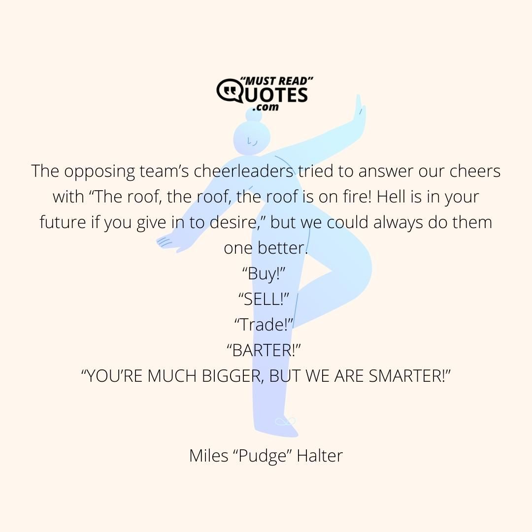 The opposing team’s cheerleaders tried to answer our cheers with “The roof, the roof, the roof is on fire! Hell is in your future if you give in to desire,” but we could always do them one better. “Buy!” “SELL!” “Trade!” “BARTER!” “YOU’RE MUCH BIGGER, BUT WE ARE SMARTER!”
