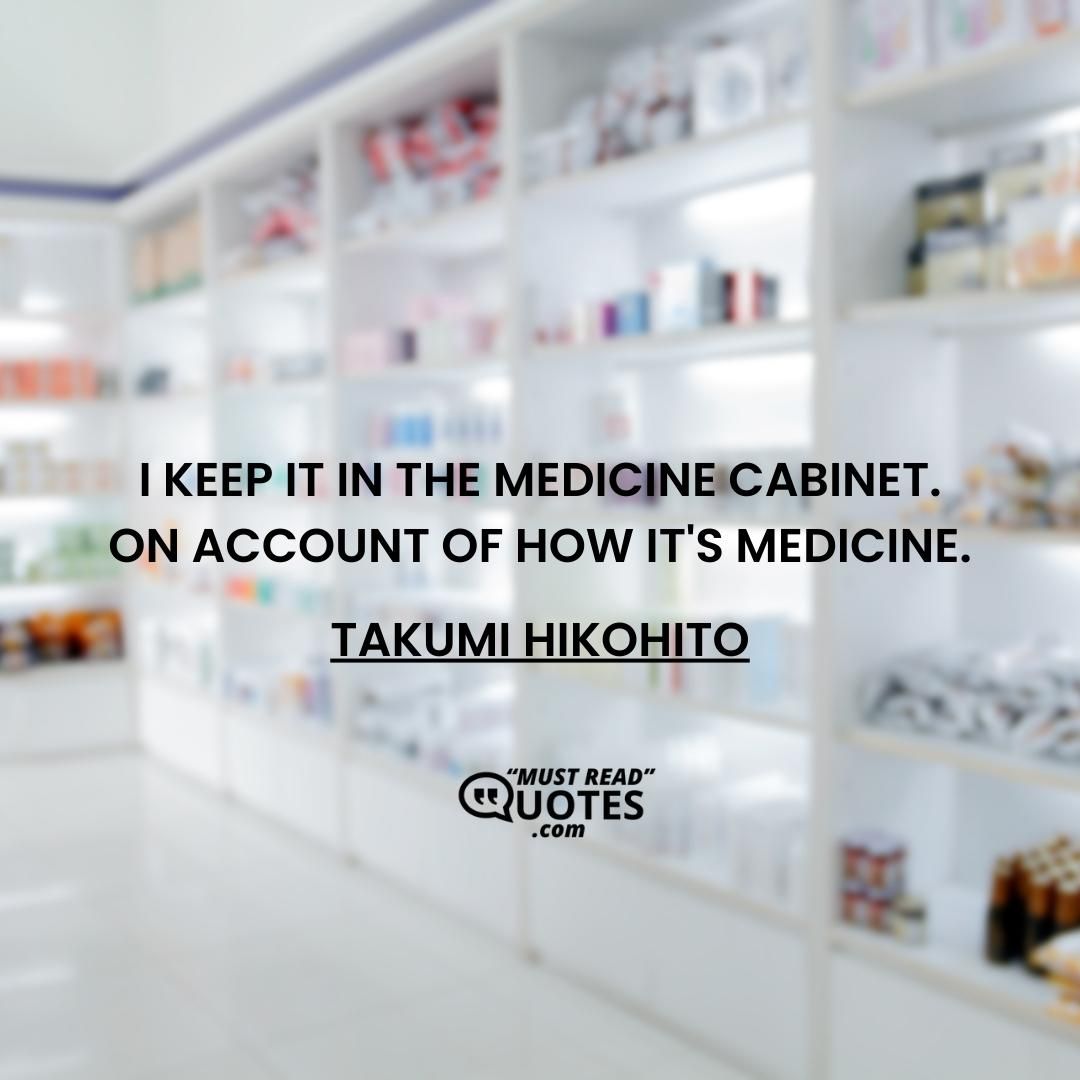 I keep it in the medicine cabinet. On account of how it's medicine.