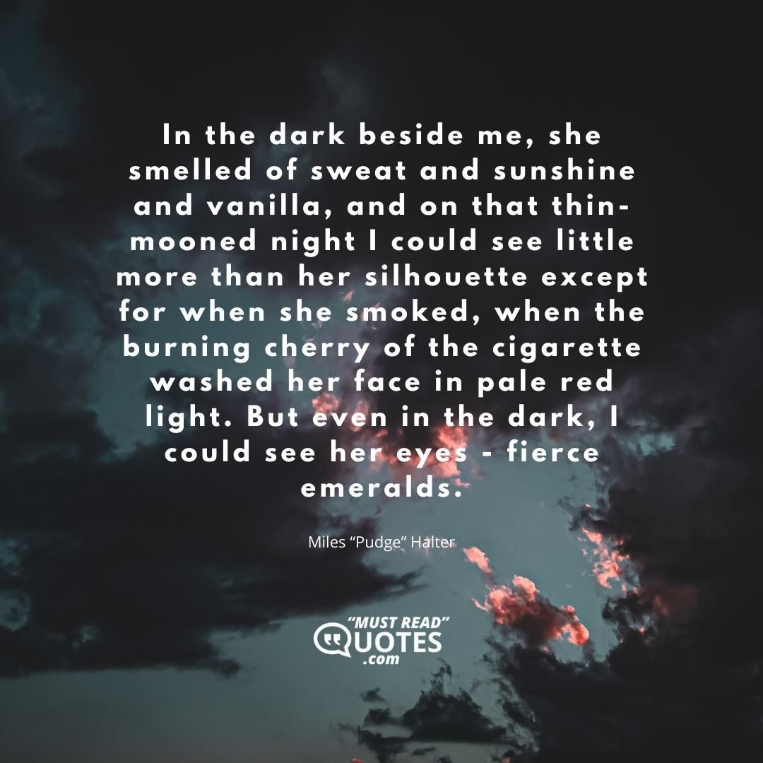 In the dark beside me, she smelled of sweat and sunshine and vanilla, and on that thin-mooned night I could see little more than her silhouette except for when she smoked, when the burning cherry of the cigarette washed her face in pale red light. But even in the dark, I could see her eyes - fierce emeralds.