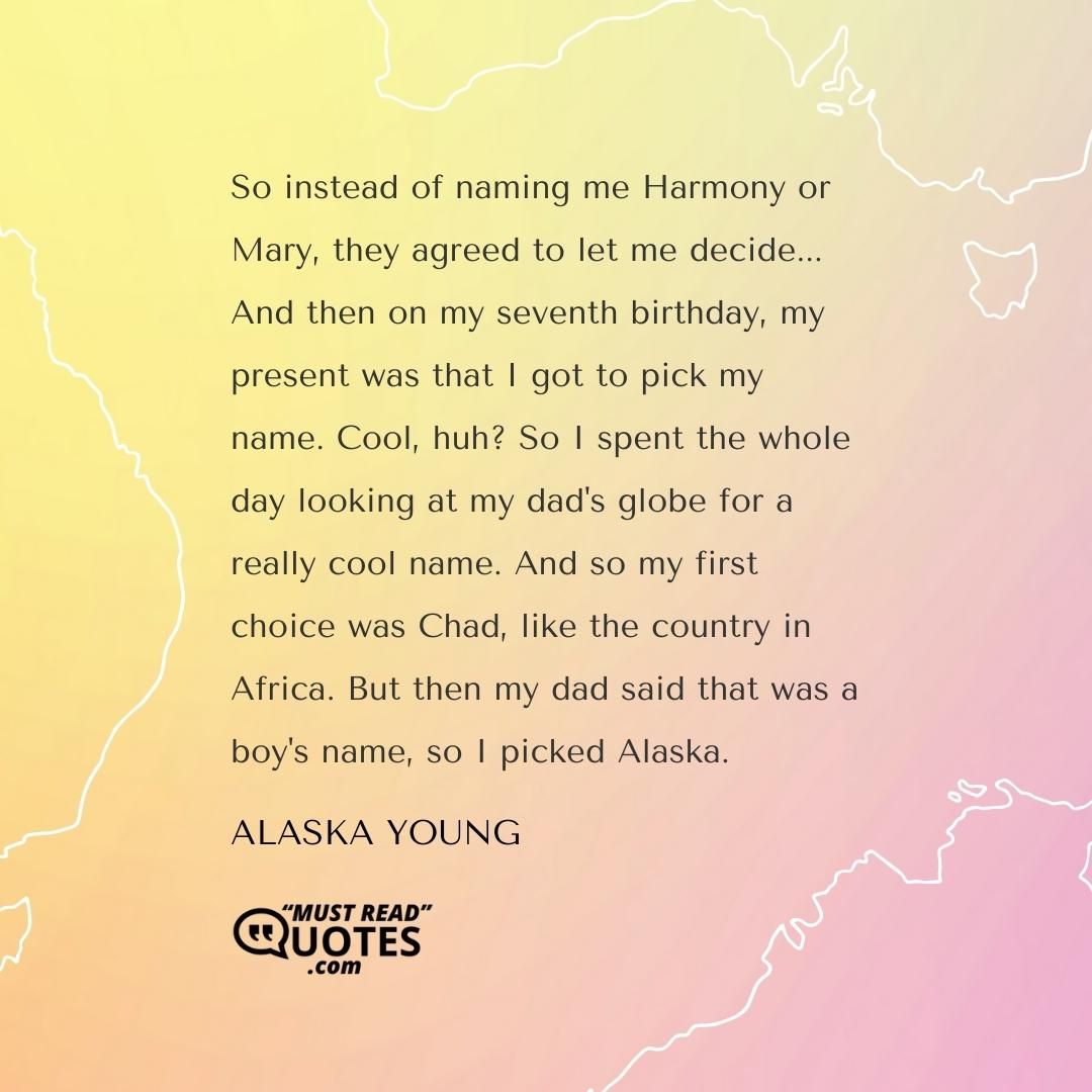 So instead of naming me Harmony or Mary, they agreed to let me decide... And then on my seventh birthday, my present was that I got to pick my name. Cool, huh? So I spent the whole day looking at my dad's globe for a really cool name. And so my first choice was Chad, like the country in Africa. But then my dad said that was a boy's name, so I picked Alaska.