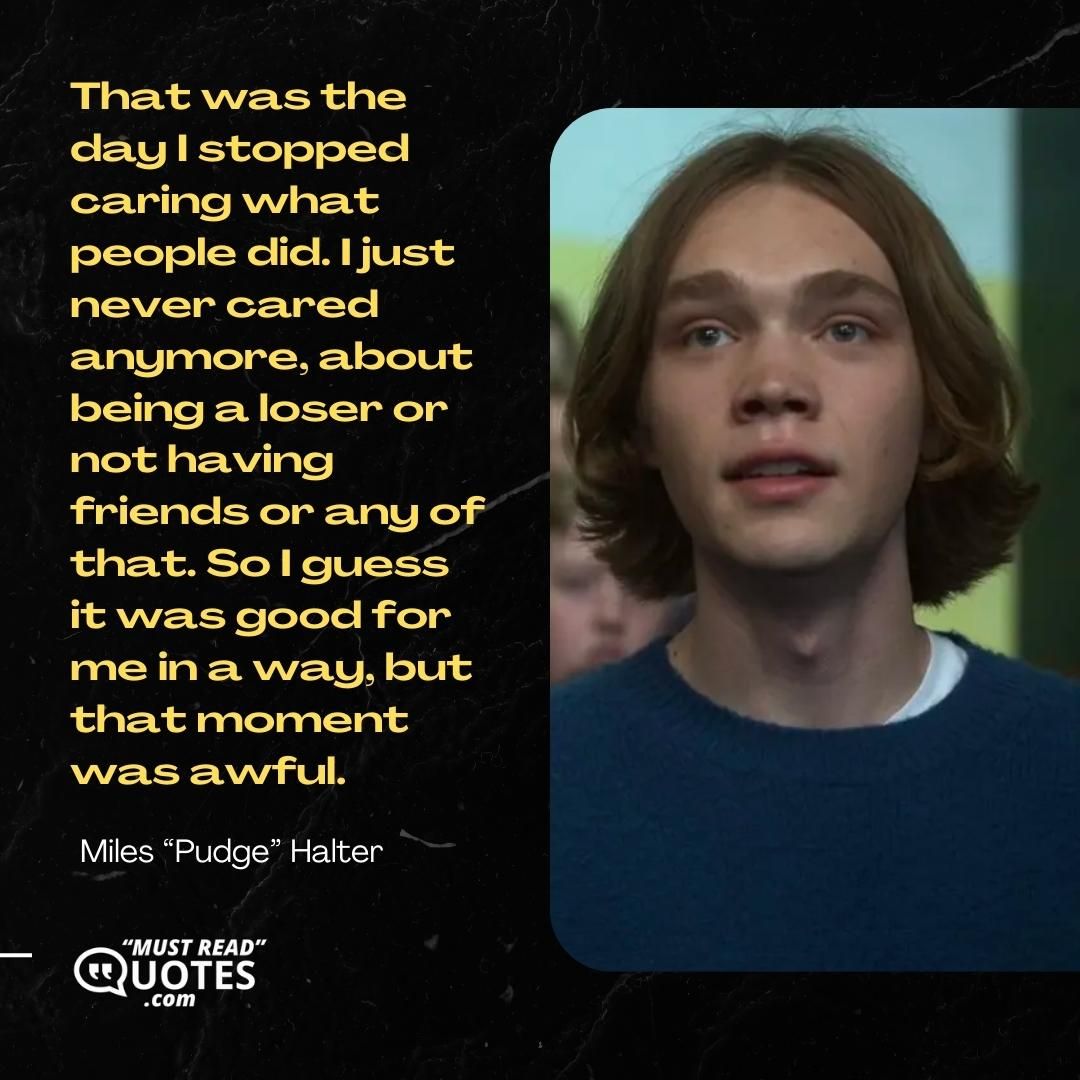 That was the day I stopped caring what people did. I just never cared anymore, about being a loser or not having friends or any of that. So I guess it was good for me in a way, but that moment was awful.