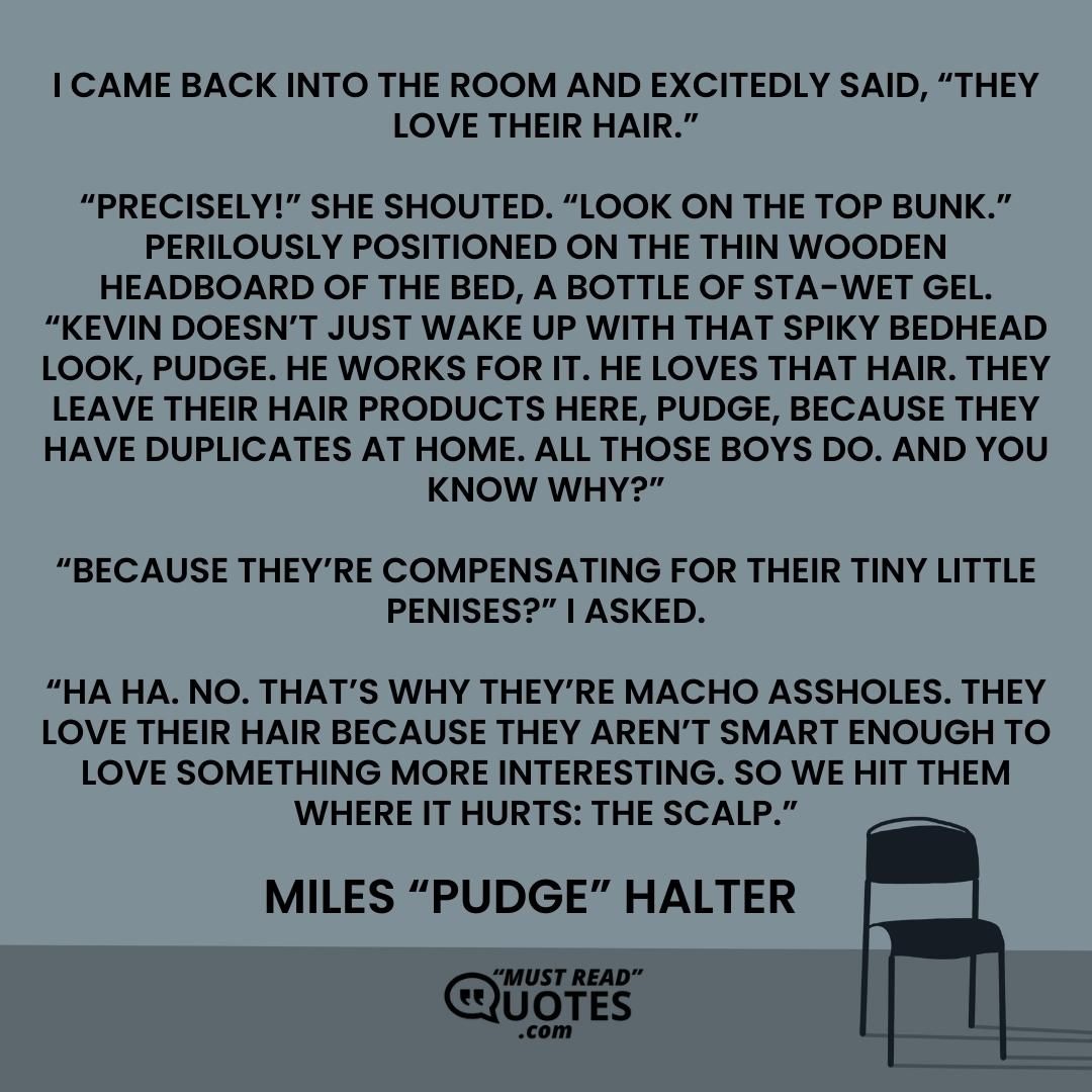 I came back into the room and excitedly said, “They love their hair.” “Precisely!” she shouted. “Look on the top bunk.” Perilously positioned on the thin wooden headboard of the bed, a bottle of STA-WET gel. “Kevin doesn’t just wake up with that spiky bedhead look, Pudge. He works for it. He loves that hair. They leave their hair products here, Pudge, because they have duplicates at home. All those boys do. And you know why?” “Because they’re compensating for their tiny little penises?” I asked. “Ha ha. No. That’s why they’re macho assholes. They love their hair because they aren’t smart enough to love something more interesting. So we hit them where it hurts: the scalp.”