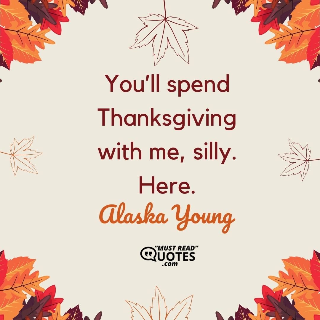 You’ll spend Thanksgiving with me, silly. Here.