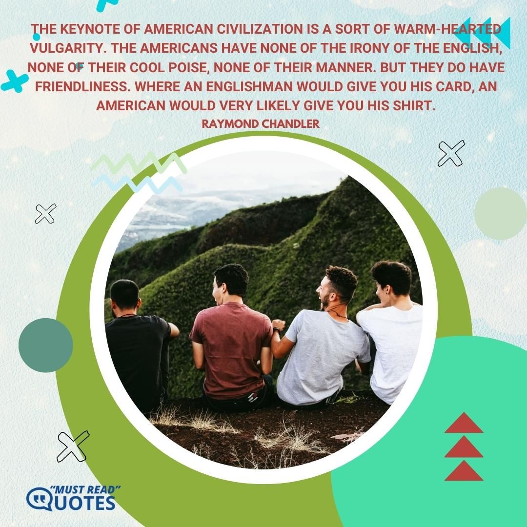 The keynote of American civilization is a sort of warm-hearted vulgarity. The Americans have none of the irony of the English, none of their cool poise, none of their manner. But they do have friendliness. Where an Englishman would give you his card, an American would very likely give you his shirt.