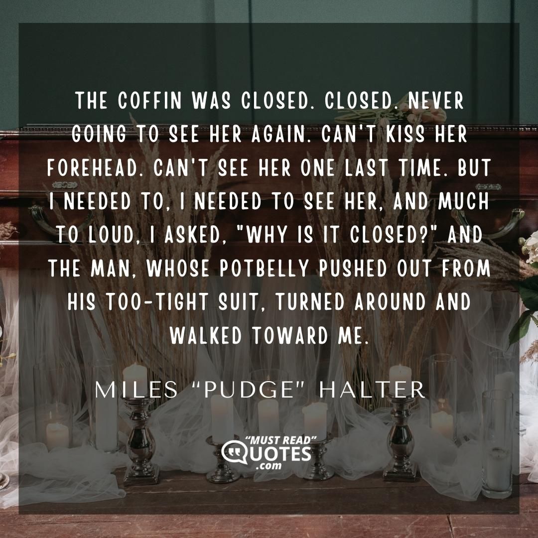The coffin was closed. Closed. Never going to see her again. Can't kiss her forehead. Can't see her one last time. But I needed to, I needed to see her, and much to loud, I asked, "Why is it closed?" and the man, whose potbelly pushed out from his too-tight suit, turned around and walked toward me.