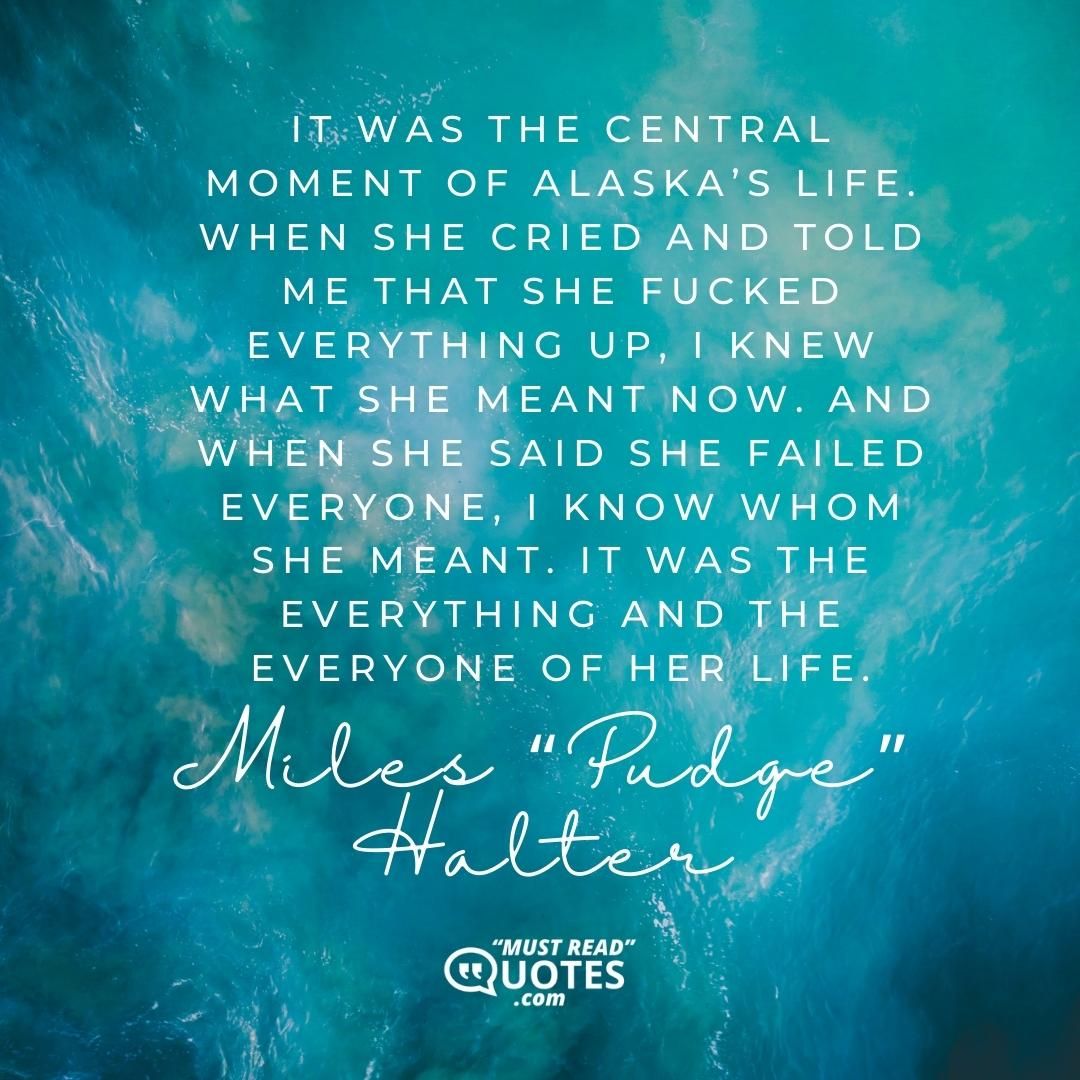 It was the central moment of Alaska’s life. When she cried and told me that she fucked everything up, I knew what she meant now. And when she said she failed everyone, I know whom she meant. It was the everything and the everyone of her life.
