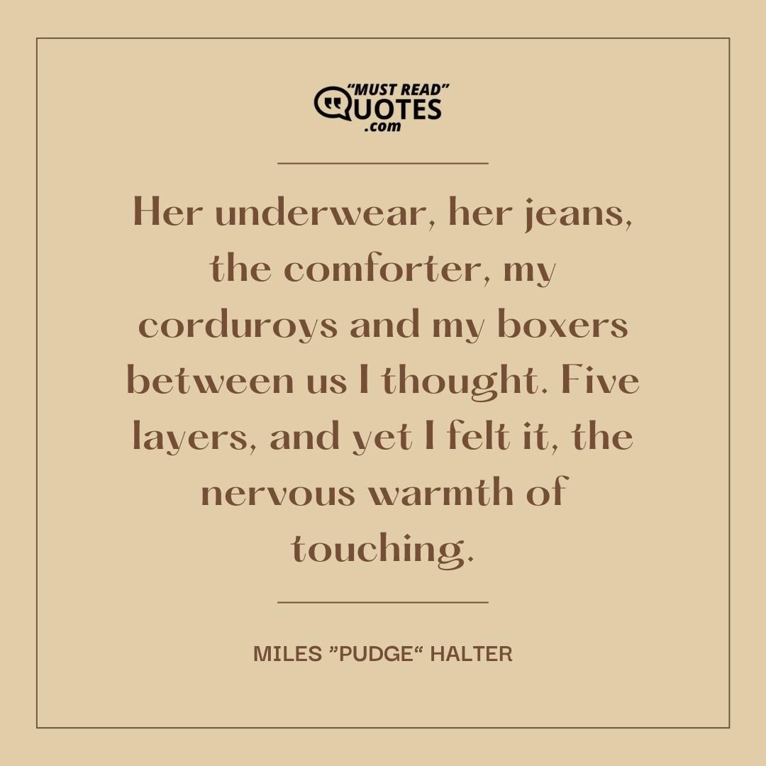 Her underwear, her jeans, the comforter, my corduroys and my boxers between us I thought. Five layers, and yet I felt it, the nervous warmth of touching.