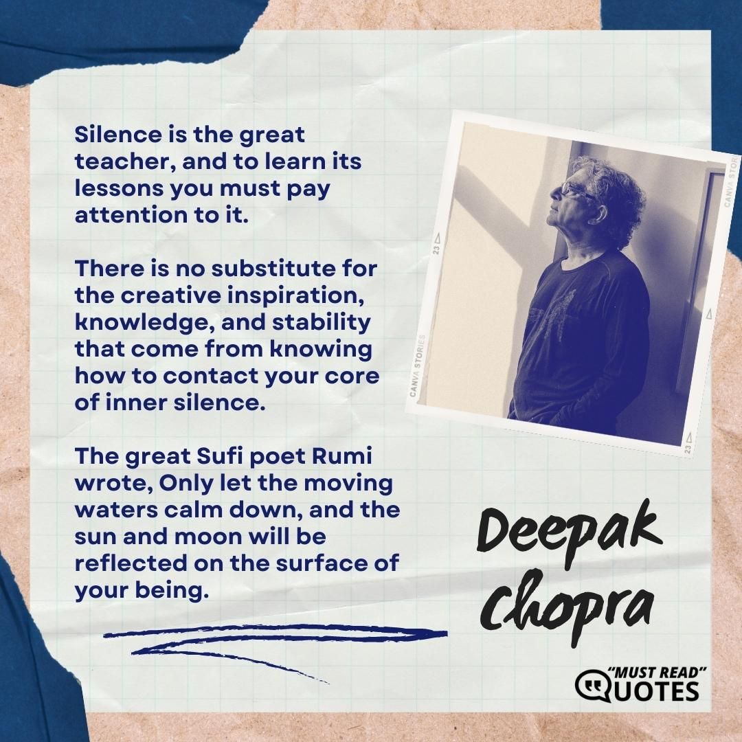 Silence is the great teacher, and to learn its lessons you must pay attention to it. There is no substitute for the creative inspiration, knowledge, and stability that come from knowing how to contact your core of inner silence. The great Sufi poet Rumi wrote, Only let the moving waters calm down, and the sun and moon will be reflected on the surface of your being.