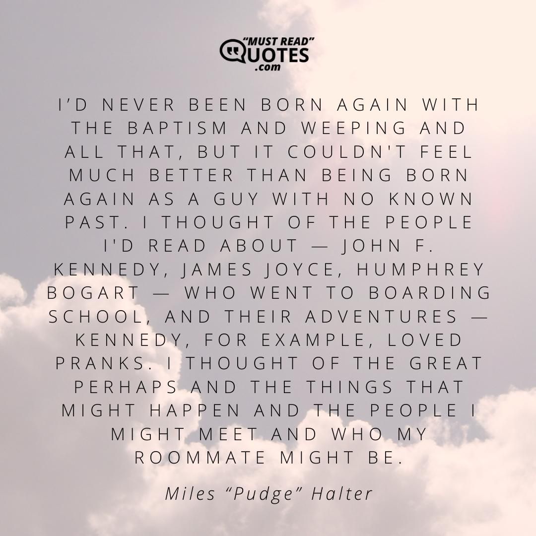 I’d never been born again with the baptism and weeping and all that, but it couldn't feel much better than being born again as a guy with no known past. I thought of the people I'd read about — John F. Kennedy, James Joyce, Humphrey Bogart — who went to boarding school, and their adventures — Kennedy, for example, loved pranks. I thought of the Great Perhaps and the things that might happen and the people I might meet and who my roommate might be.