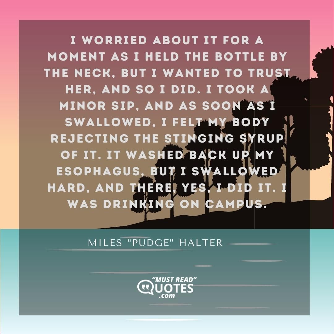 I worried about it for a moment as I held the bottle by the neck, but I wanted to trust her, and so I did. I took a minor sip, and as soon as I swallowed, I felt my body rejecting the stinging syrup of it. It washed back up my esophagus, but I swallowed hard, and there, yes, I did it. I was drinking on campus.