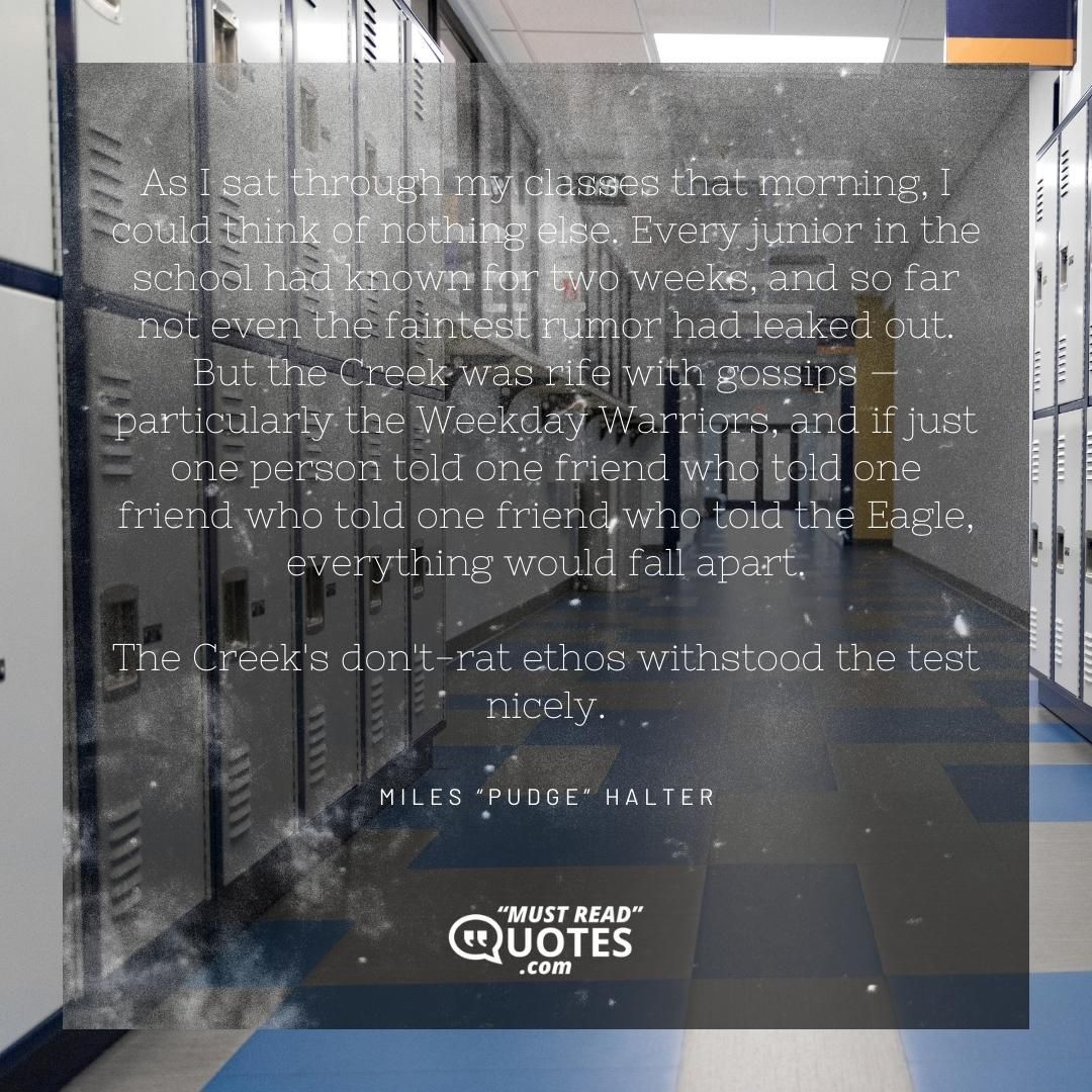 As I sat through my classes that morning, I could think of nothing else. Every junior in the school had known for two weeks, and so far not even the faintest rumor had leaked out. But the Creek was rife with gossips — particularly the Weekday Warriors, and if just one person told one friend who told one friend who told one friend who told the Eagle, everything would fall apart. The Creek's don't-rat ethos withstood the test nicely.