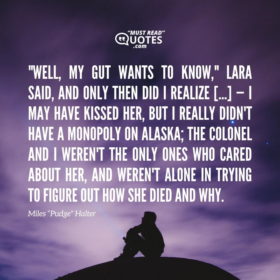 "Well, my gut wants to know," Lara said, and only then did I realize […] — I may have kissed her, but I really didn't have a monopoly on Alaska; the Colonel and I weren't the only ones who cared about her, and weren't alone in trying to figure out how she died and why.