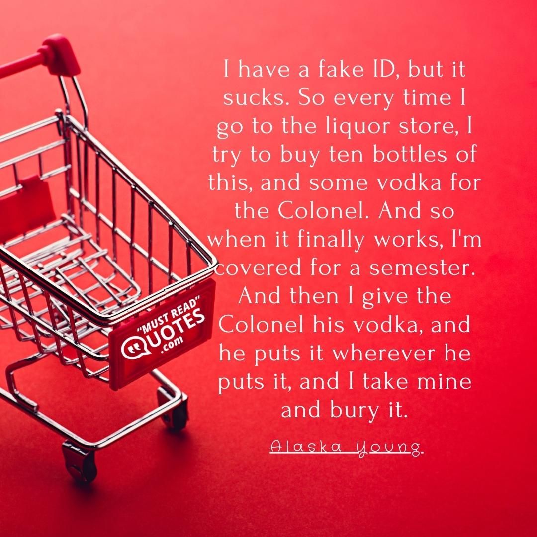 I have a fake ID, but it sucks. So every time I go to the liquor store, I try to buy ten bottles of this, and some vodka for the Colonel. And so when it finally works, I'm covered for a semester. And then I give the Colonel his vodka, and he puts it wherever he puts it, and I take mine and bury it.