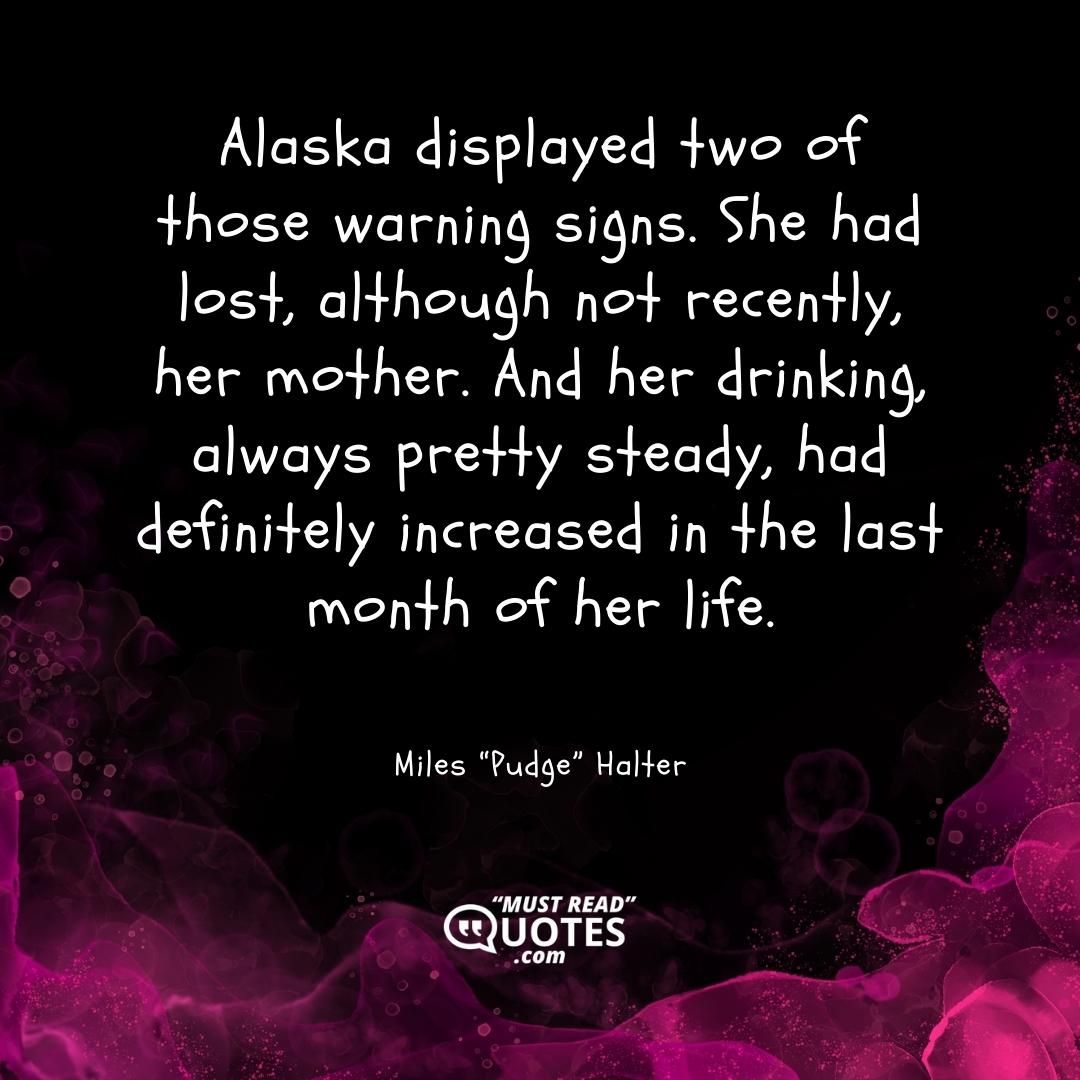 Alaska displayed two of those warning signs. She had lost, although not recently, her mother. And her drinking, always pretty steady, had definitely increased in the last month of her life.