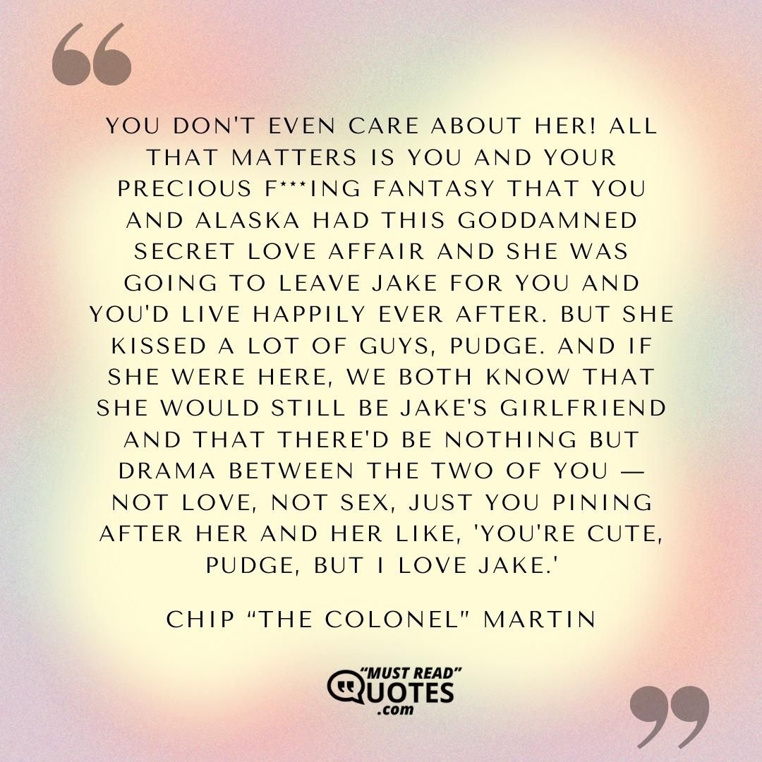 You don't even care about her! All that matters is you and your precious f***ing fantasy that you and Alaska had this goddamned secret love affair and she was going to leave Jake for you and you'd live happily ever after. But she kissed a lot of guys, Pudge. And if she were here, we both know that she would still be Jake's girlfriend and that there'd be nothing but drama between the two of you — not love, not sex, just you pining after her and her like, 'You're cute, Pudge, but I love Jake.'