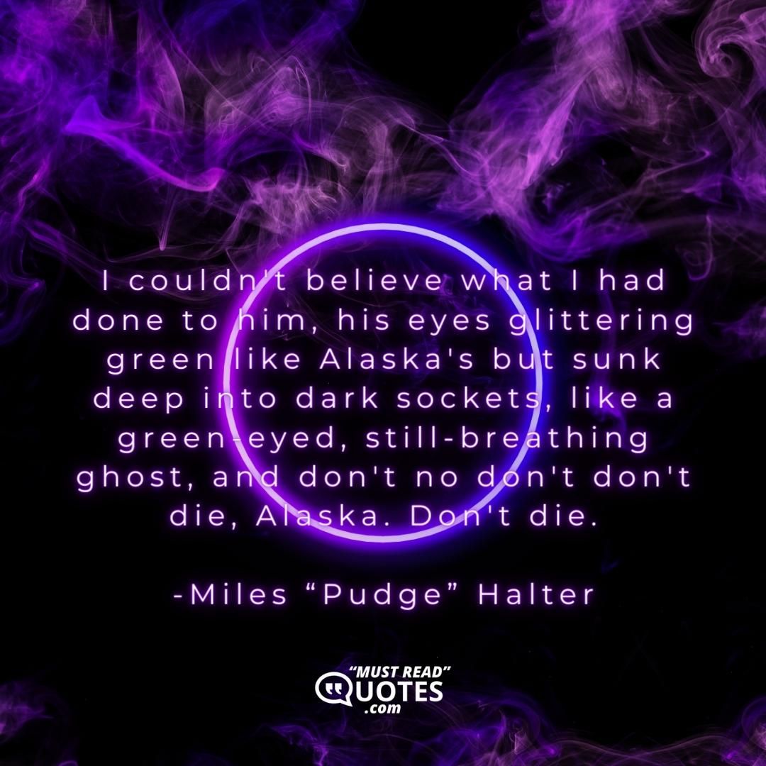I couldn't believe what I had done to him, his eyes glittering green like Alaska's but sunk deep into dark sockets, like a green-eyed, still-breathing ghost, and don't no don't don't die, Alaska. Don't die.