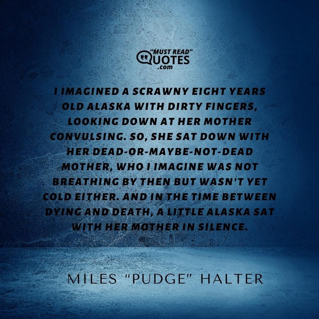 I imagined a scrawny eight years old Alaska with dirty fingers, looking down at her mother convulsing. So, she sat down with her dead-or-maybe-not-dead mother, who I imagine was not breathing by then but wasn’t yet cold either. And in the time between dying and death, a little Alaska sat with her mother in silence.