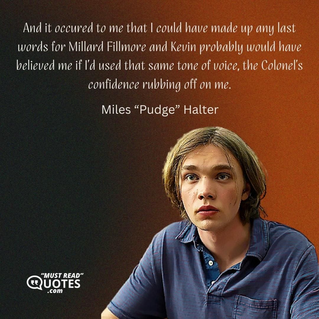 And it occured to me that I could have made up any last words for Millard Fillmore and Kevin probably would have believed me if I’d used that same tone of voice, the Colonel’s confidence rubbing off on me.