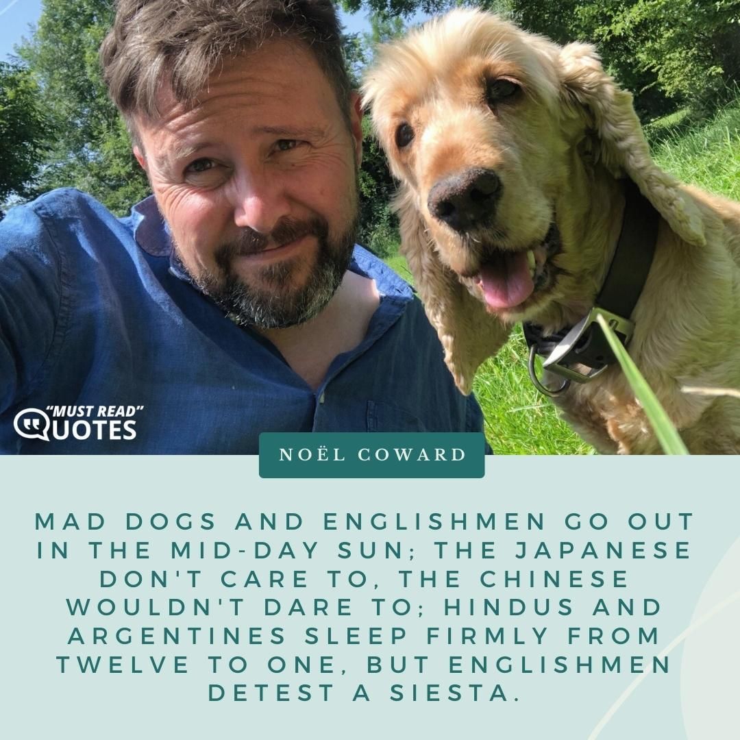 Mad dogs and Englishmen go out in the mid-day sun; The Japanese don't care to, the Chinese wouldn't dare to; Hindus and Argentines sleep firmly from twelve to one, But Englishmen detest a siesta.