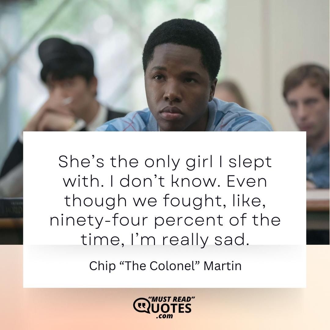 She’s the only girl I slept with. I don’t know. Even though we fought, like, ninety-four percent of the time, I’m really sad.