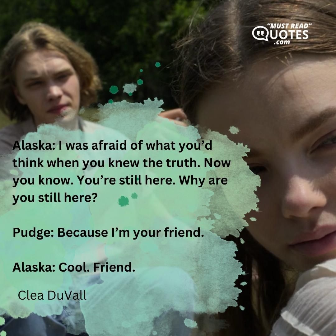 Alaska: I was afraid of what you’d think when you knew the truth. Now you know. You’re still here. Why are you still here? Pudge: Because I’m your friend. Alaska: Cool. Friend.