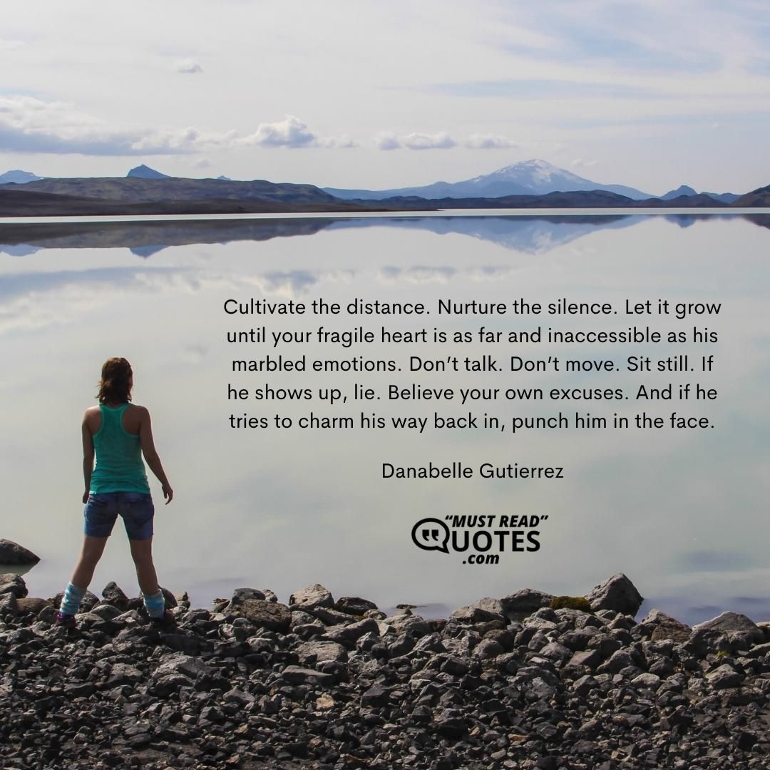 Cultivate the distance. Nurture the silence. Let it grow until your fragile heart is as far and inaccessible as his marbled emotions. Don’t talk. Don’t move. Sit still. If he shows up, lie. Believe your own excuses. And if he tries to charm his way back in, punch him in the face.