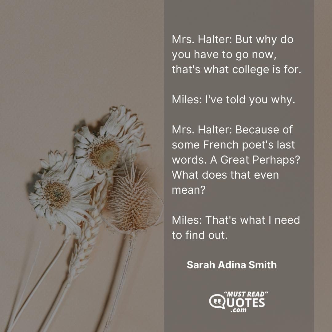 Mrs. Halter: But why do you have to go now, that's what college is for. Miles: I've told you why. Mrs. Halter: Because of some French poet's last words. A Great Perhaps? What does that even mean? Miles: That's what I need to find out.