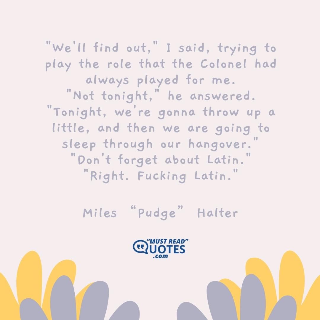 "We'll find out," I said, trying to play the role that the Colonel had always played for me. "Not tonight," he answered. "Tonight, we're gonna throw up a little, and then we are going to sleep through our hangover." "Don't forget about Latin." "Right. Fucking Latin."