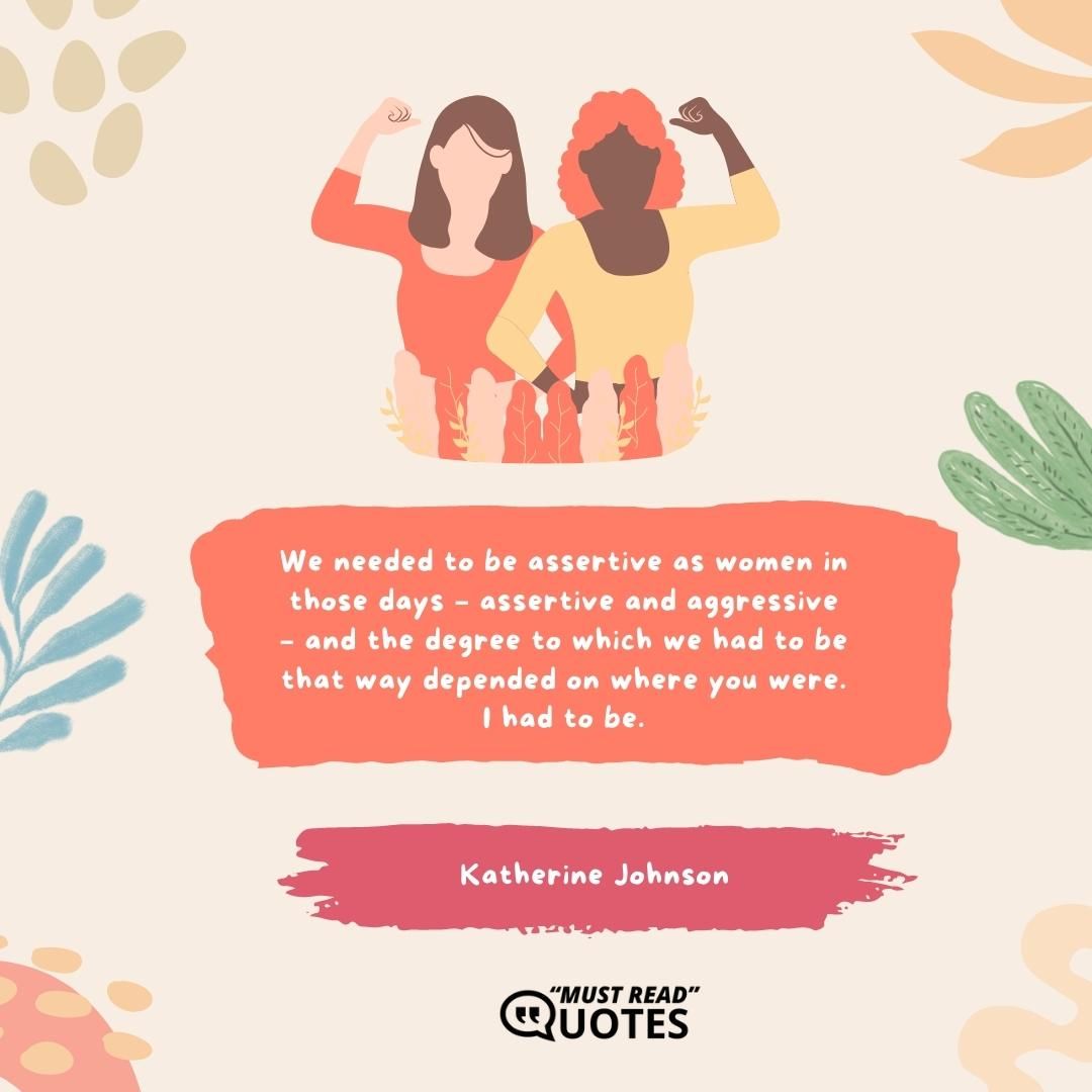 We needed to be assertive as women in those days – assertive and aggressive – and the degree to which we had to be that way depended on where you were. I had to be.