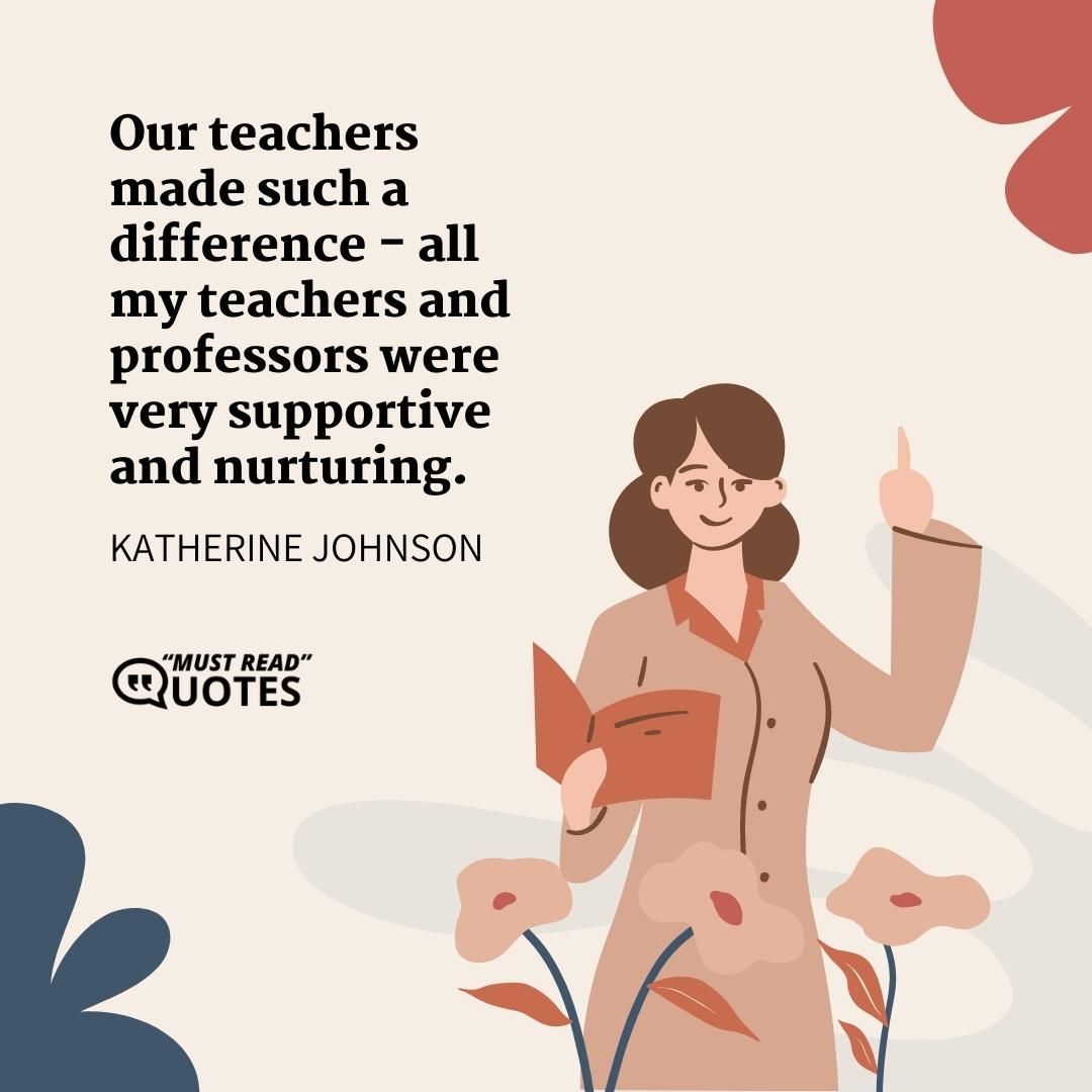 Our teachers made such a difference - all my teachers and professors were very supportive and nurturing.