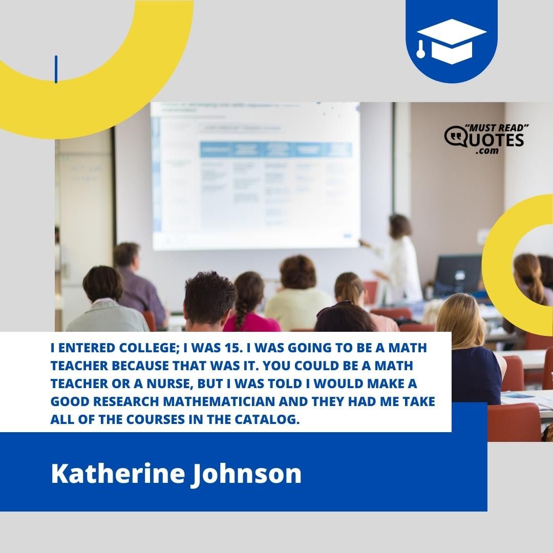 I entered college; I was 15. I was going to be a math teacher because that was it. You could be a math teacher or a nurse, but I was told I would make a good research mathematician and they had me take all of the courses in the catalog.