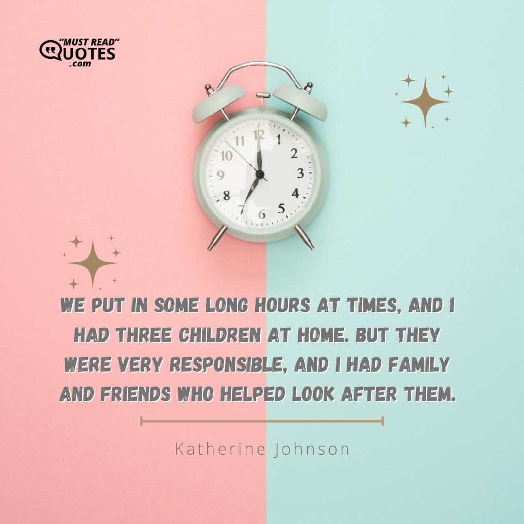 We put in some long hours at times, and I had three children at home. But they were very responsible, and I had family and friends who helped look after them.