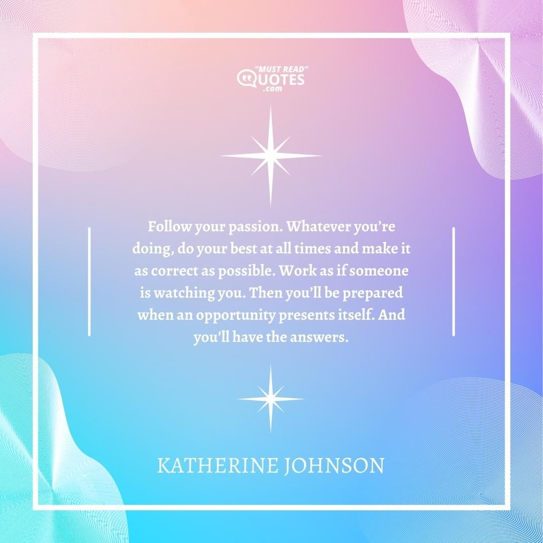 Follow your passion. Whatever you’re doing, do your best at all times and make it as correct as possible. Work as if someone is watching you. Then you’ll be prepared when an opportunity presents itself. And you’ll have the answers.