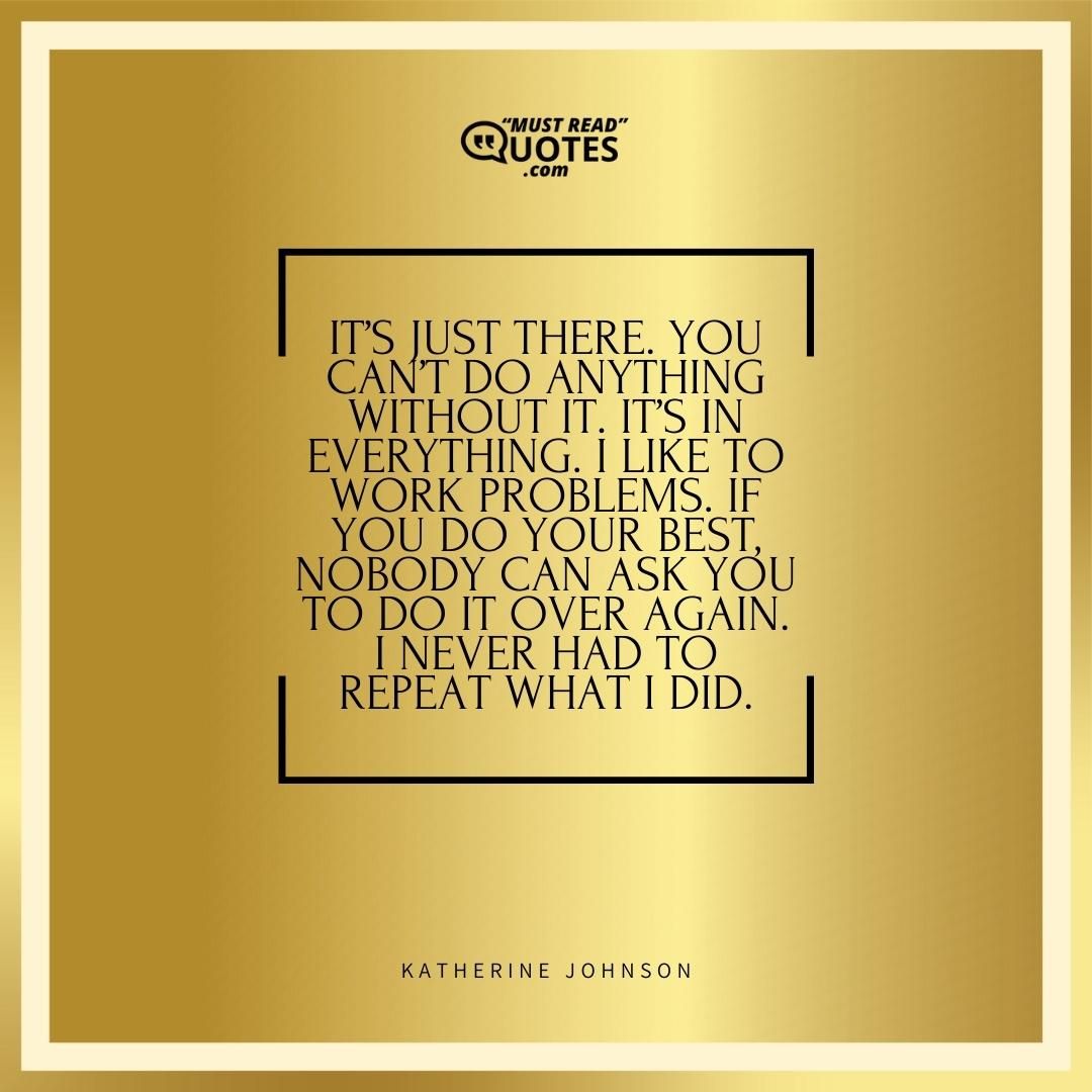 It’s just there. You can’t do anything without it. It’s in everything. I like to work problems. If you do your best, nobody can ask you to do it over again. I never had to repeat what I did.