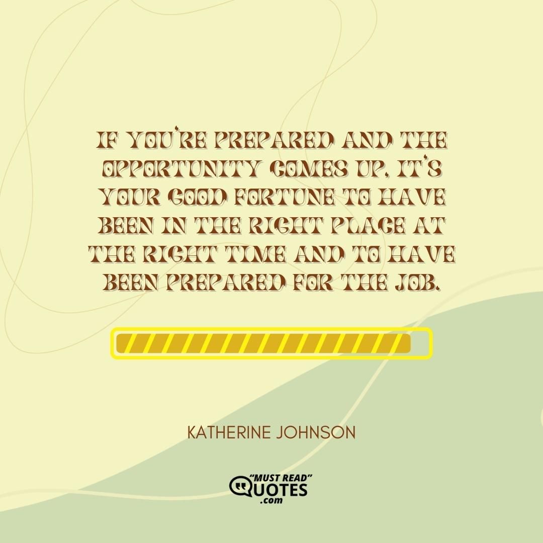 If you’re prepared and the opportunity comes up, it’s your good fortune to have been in the right place at the right time and to have been prepared for the job.