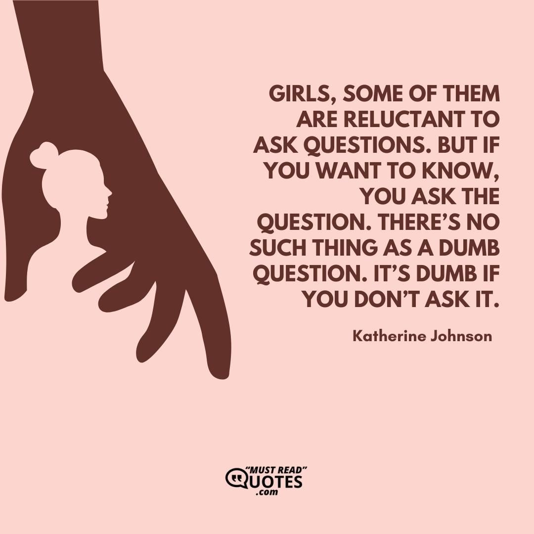Girls, some of them are reluctant to ask questions. But if you want to know, you ask the question. There’s no such thing as a dumb question. It’s dumb if you don’t ask it.