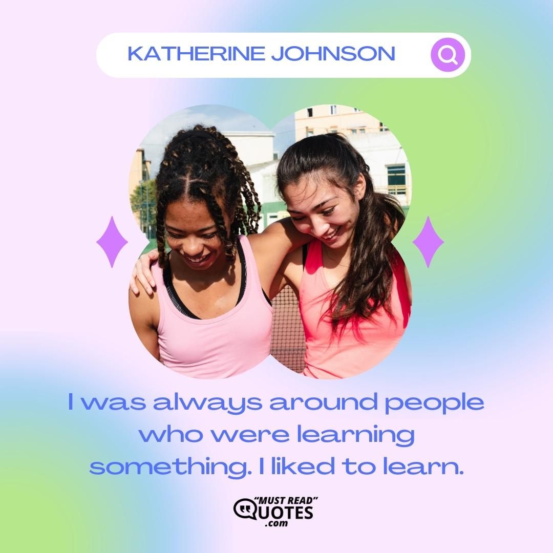 I was always around people who were learning something. I liked to learn.