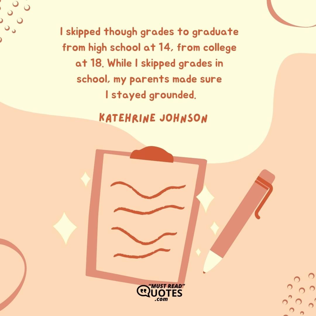 I skipped though grades to graduate from high school at 14, from college at 18. While I skipped grades in school, my parents made sure I stayed grounded.