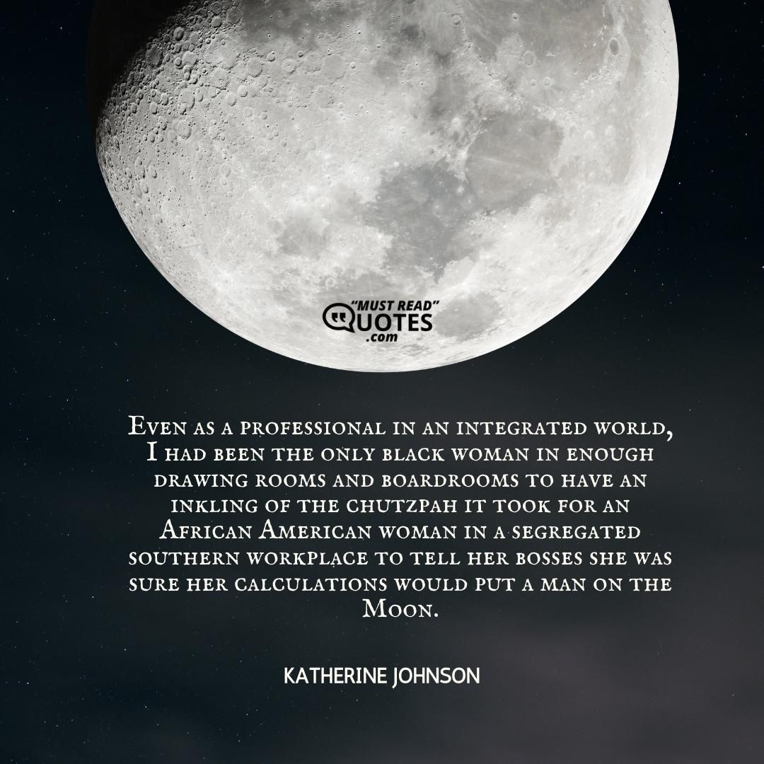 Even as a professional in an integrated world, I had been the only black woman in enough drawing rooms and boardrooms to have an inkling of the chutzpah it took for an African American woman in a segregated southern workplace to tell her bosses she was sure her calculations would put a man on the Moon.