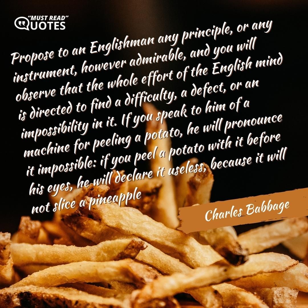 Propose to an Englishman any principle, or any instrument, however admirable, and you will observe that the whole effort of the English mind is directed to find a difficulty, a defect, or an impossibility in it. If you speak to him of a machine for peeling a potato, he will pronounce it impossible: if you peel a potato with it before his eyes, he will declare it useless, because it will not slice a pineapple.
