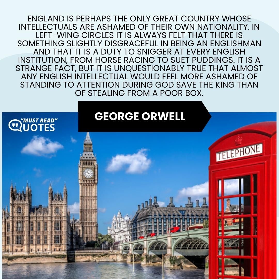 England is perhaps the only great country whose intellectuals are ashamed of their own nationality. In left-wing circles it is always felt that there is something slightly disgraceful in being an Englishman and that it is a duty to snigger at every English institution, from horse racing to suet puddings. It is a strange fact, but it is unquestionably true that almost any English intellectual would feel more ashamed of standing to attention during God save the King than of stealing from a poor box.
