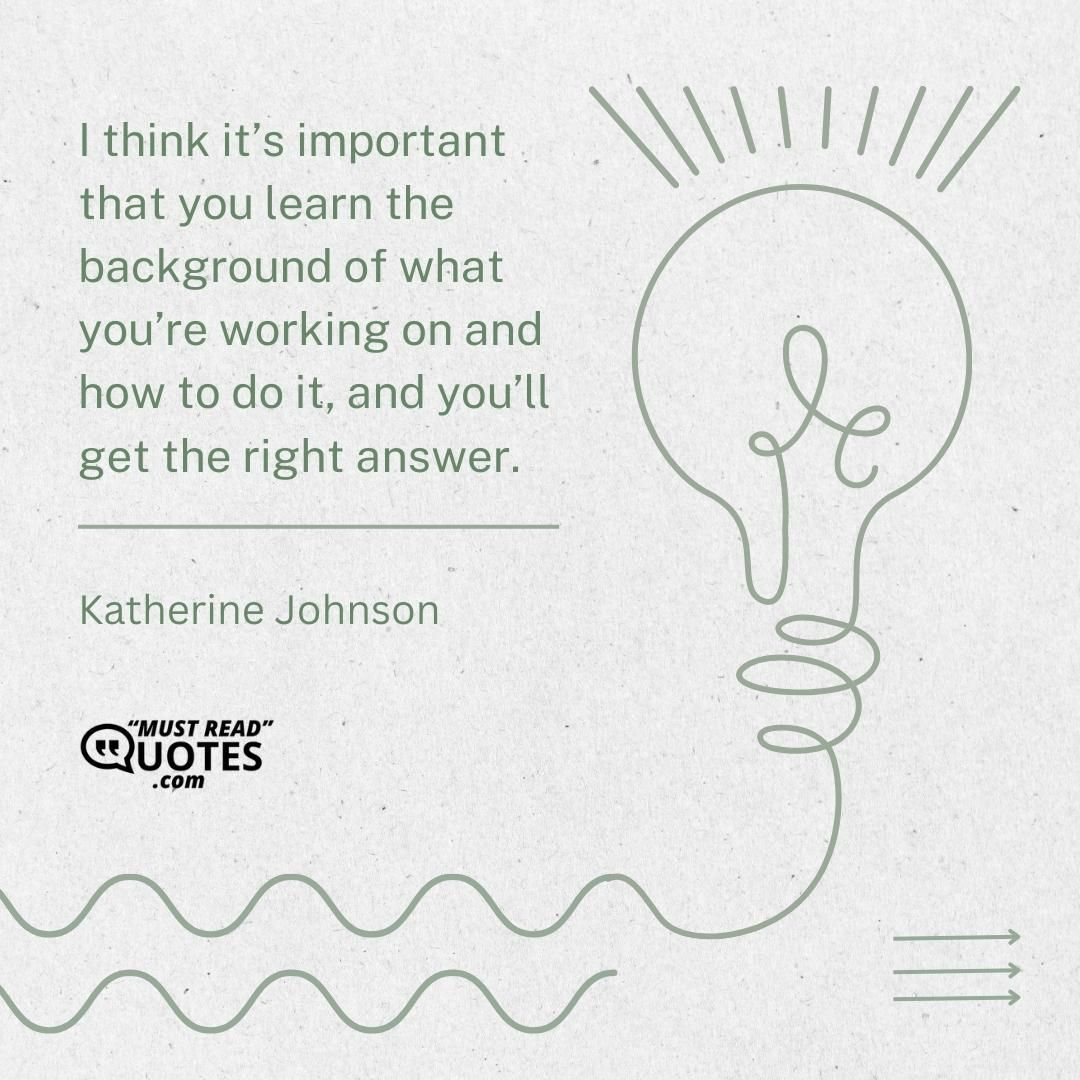 I think it’s important that you learn the background of what you’re working on and how to do it, and you’ll get the right answer.