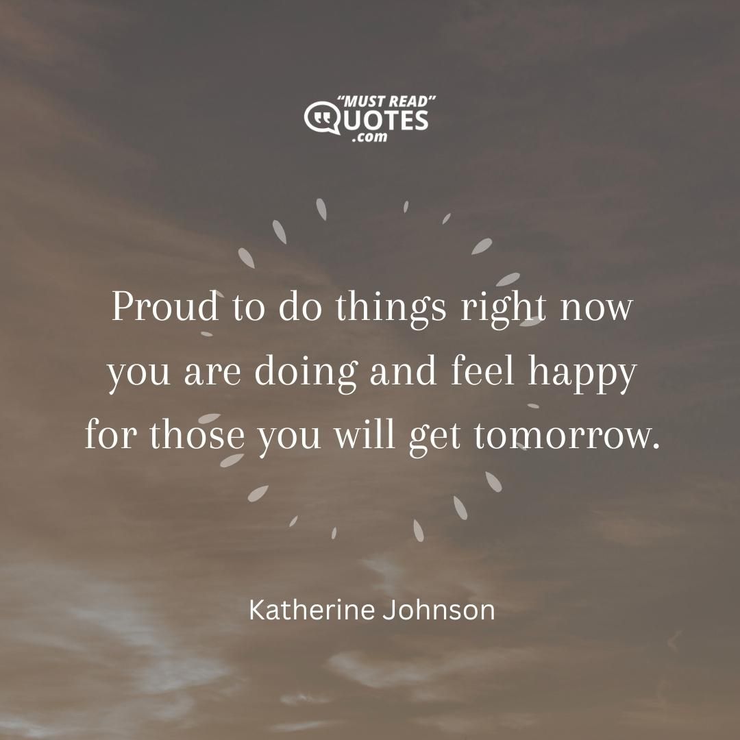 Proud to do things right now you are doing and feel happy for those you will get tomorrow.