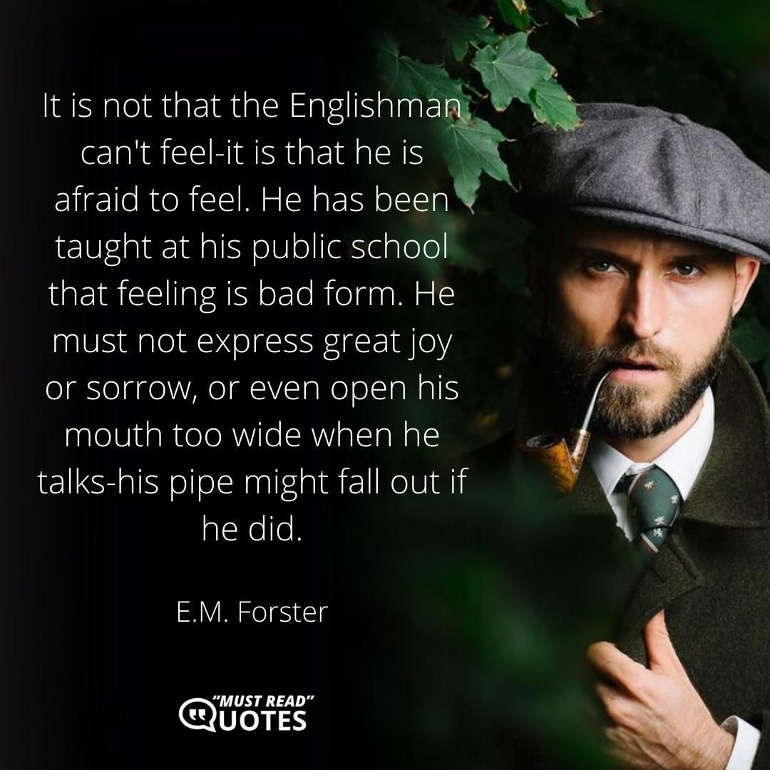 It is not that the Englishman can't feel-it is that he is afraid to feel. He has been taught at his public school that feeling is bad form. He must not express great joy or sorrow, or even open his mouth too wide when he talks-his pipe might fall out if he did.