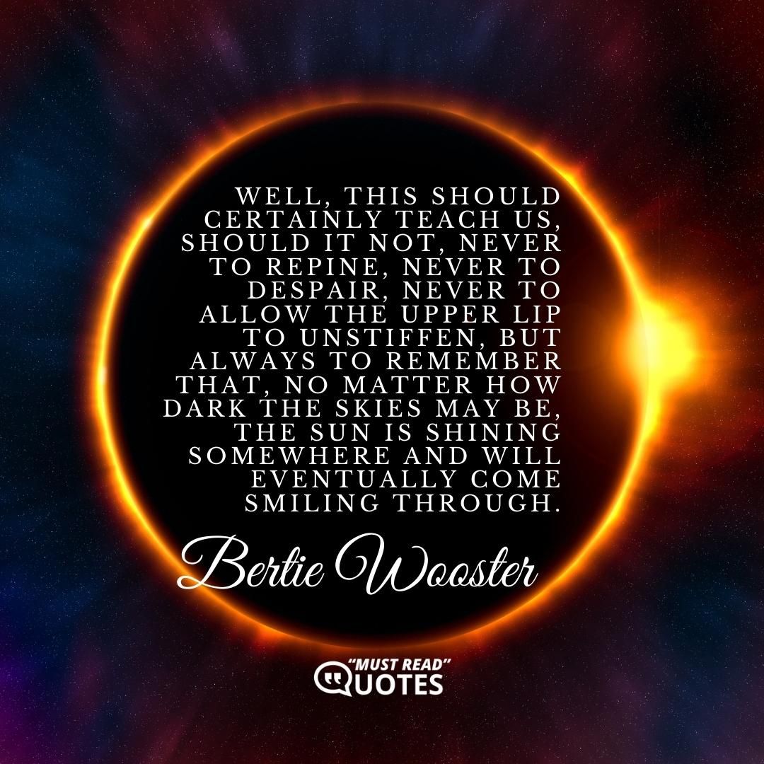 Well, this should certainly teach us, should it not, never to repine, never to despair, never to allow the upper lip to unstiffen, but always to remember that, no matter how dark the skies may be, the sun is shining somewhere and will eventually come smiling through.